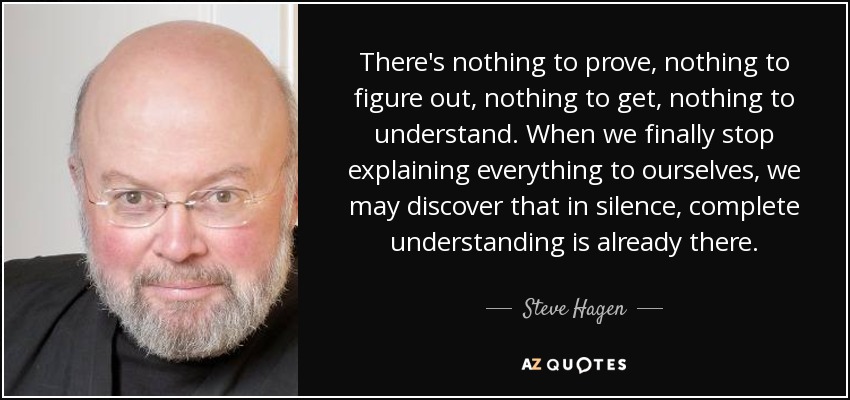 There's nothing to prove, nothing to figure out, nothing to get, nothing to understand. When we finally stop explaining everything to ourselves, we may discover that in silence, complete understanding is already there. - Steve Hagen