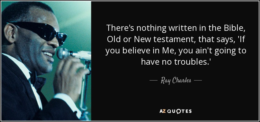 There's nothing written in the Bible, Old or New testament, that says, 'If you believe in Me, you ain't going to have no troubles.' - Ray Charles