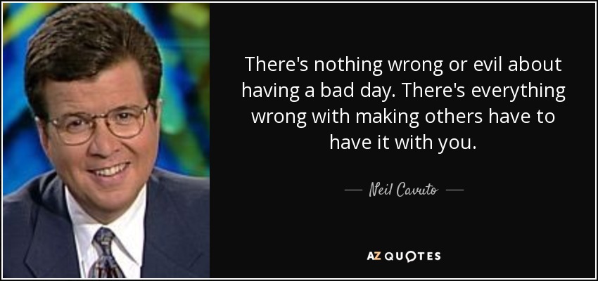 There's nothing wrong or evil about having a bad day. There's everything wrong with making others have to have it with you. - Neil Cavuto