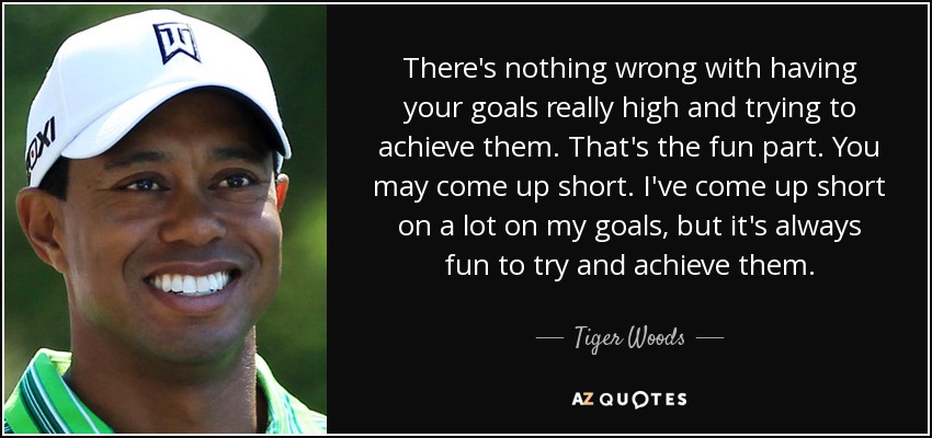 There's nothing wrong with having your goals really high and trying to achieve them. That's the fun part. You may come up short. I've come up short on a lot on my goals, but it's always fun to try and achieve them. - Tiger Woods