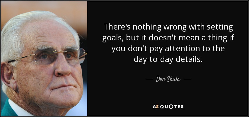 There's nothing wrong with setting goals, but it doesn't mean a thing if you don't pay attention to the day-to-day details. - Don Shula