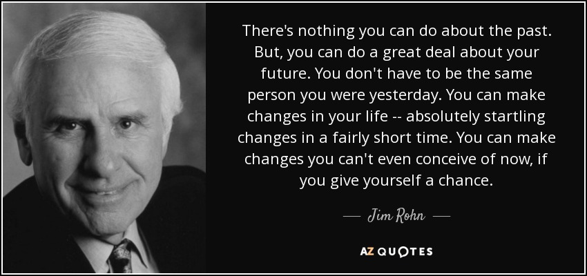 There's nothing you can do about the past. But, you can do a great deal about your future. You don't have to be the same person you were yesterday. You can make changes in your life -- absolutely startling changes in a fairly short time. You can make changes you can't even conceive of now, if you give yourself a chance. - Jim Rohn