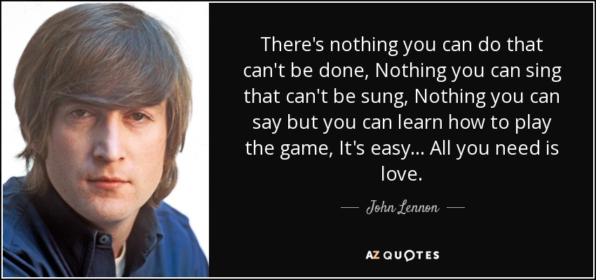 There's nothing you can do that can't be done, Nothing you can sing that can't be sung, Nothing you can say but you can learn how to play the game, It's easy... All you need is love. - John Lennon