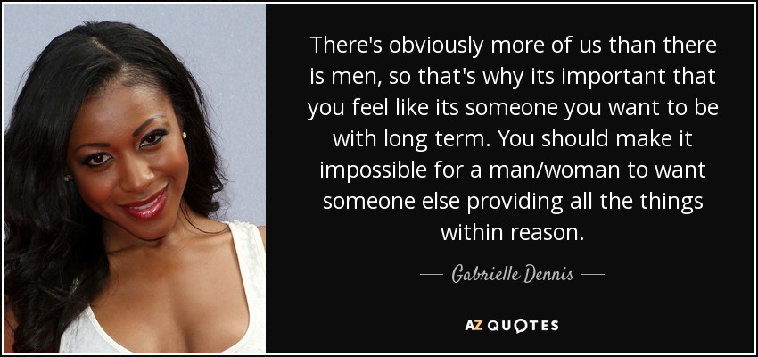 There's obviously more of us than there is men, so that's why its important that you feel like its someone you want to be with long term. You should make it impossible for a man/woman to want someone else providing all the things within reason. - Gabrielle Dennis