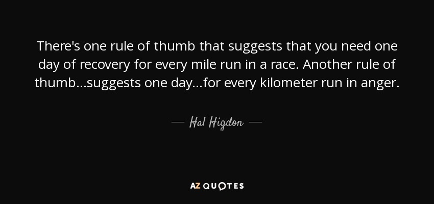 There's one rule of thumb that suggests that you need one day of recovery for every mile run in a race. Another rule of thumb...suggests one day...for every kilometer run in anger. - Hal Higdon