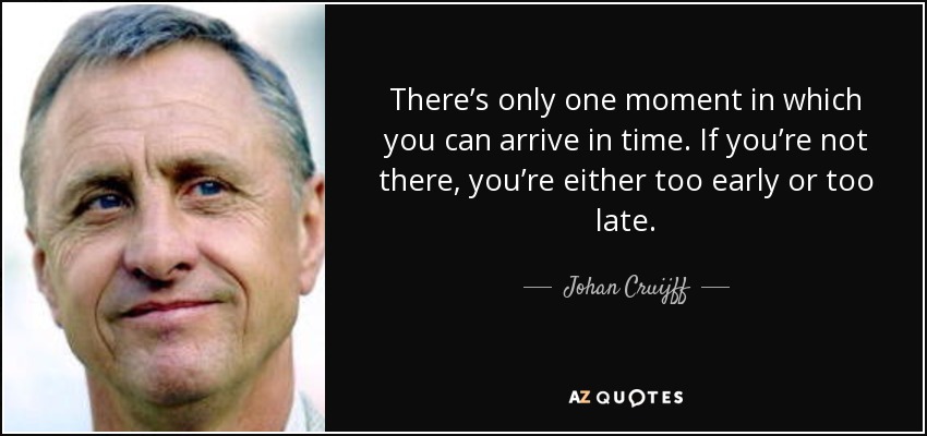 There’s only one moment in which you can arrive in time. If you’re not there, you’re either too early or too late. - Johan Cruijff