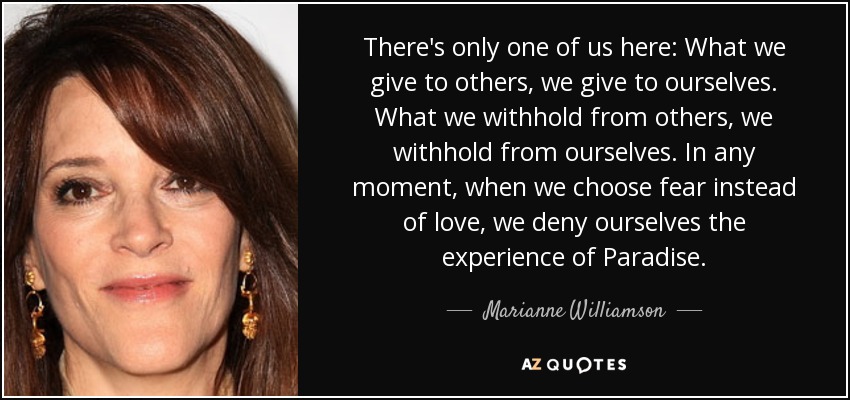 There's only one of us here: What we give to others, we give to ourselves. What we withhold from others, we withhold from ourselves. In any moment, when we choose fear instead of love, we deny ourselves the experience of Paradise. - Marianne Williamson
