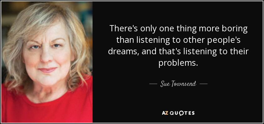 There's only one thing more boring than listening to other people's dreams, and that's listening to their problems. - Sue Townsend