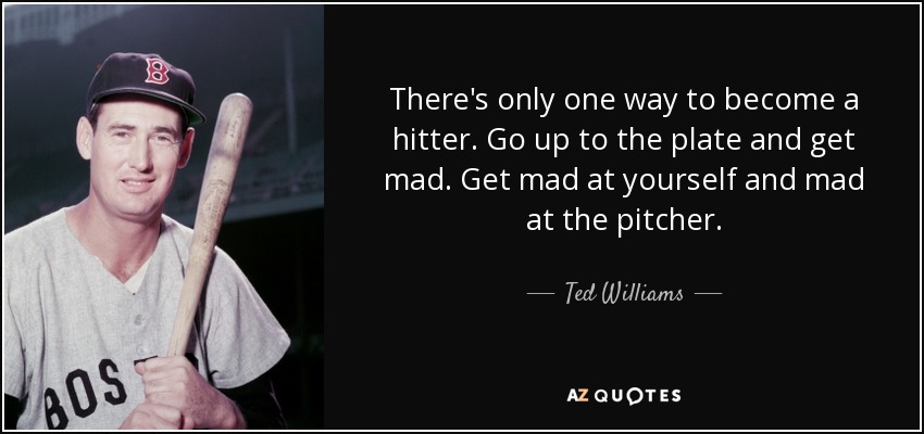 There's only one way to become a hitter. Go up to the plate and get mad. Get mad at yourself and mad at the pitcher. - Ted Williams