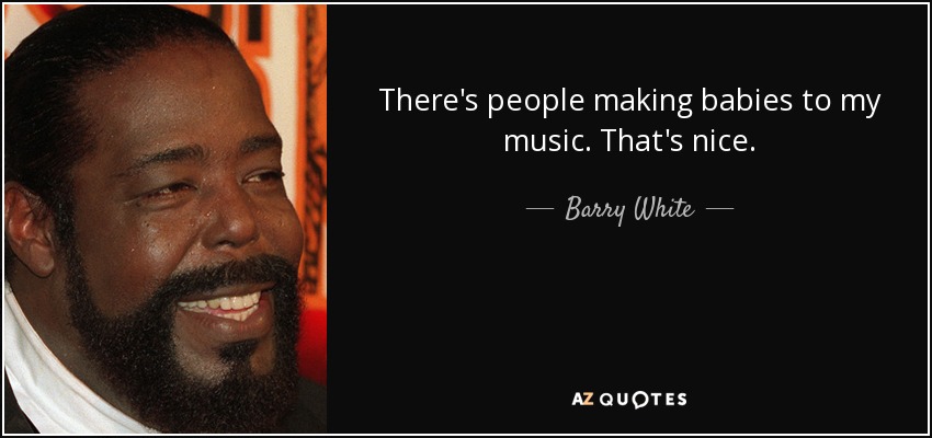 There's people making babies to my music. That's nice. - Barry White