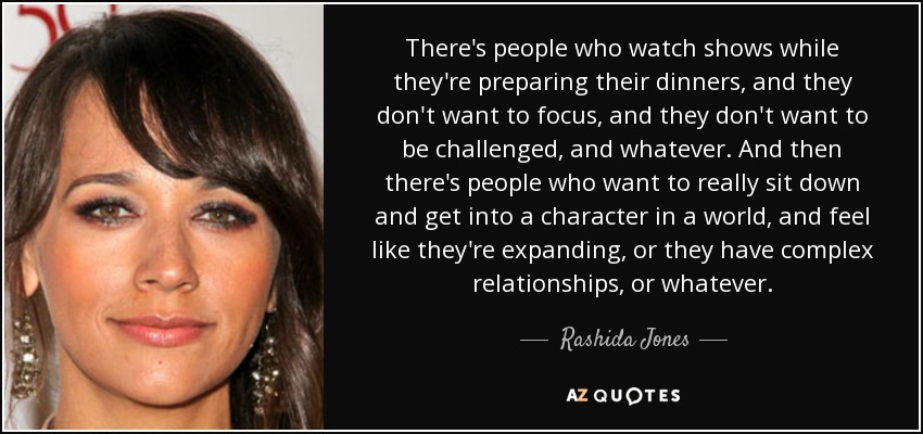 There's people who watch shows while they're preparing their dinners, and they don't want to focus, and they don't want to be challenged, and whatever. And then there's people who want to really sit down and get into a character in a world, and feel like they're expanding, or they have complex relationships, or whatever. - Rashida Jones