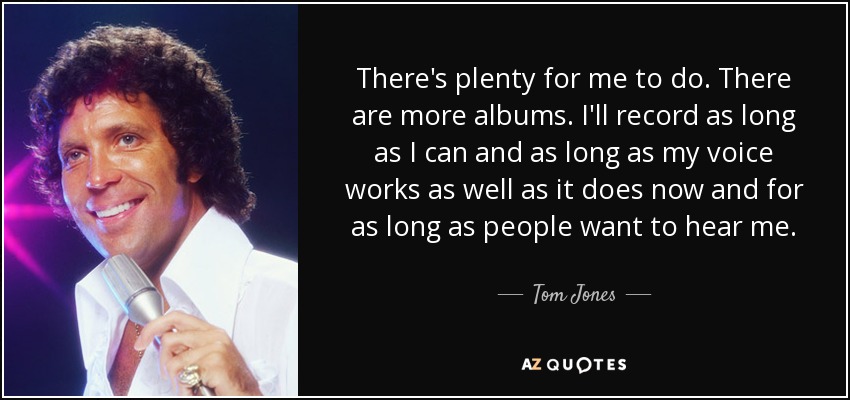 There's plenty for me to do. There are more albums. I'll record as long as I can and as long as my voice works as well as it does now and for as long as people want to hear me. - Tom Jones