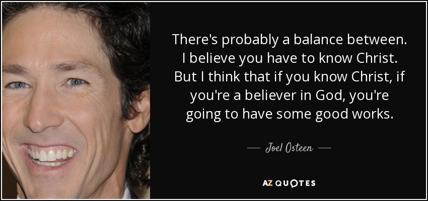 There's probably a balance between. I believe you have to know Christ. But I think that if you know Christ, if you're a believer in God, you're going to have some good works. - Joel Osteen