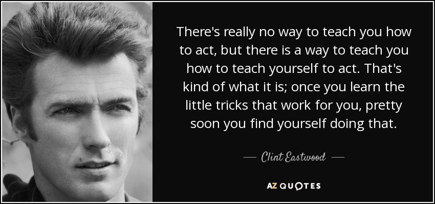 There's really no way to teach you how to act, but there is a way to teach you how to teach yourself to act. That's kind of what it is; once you learn the little tricks that work for you, pretty soon you find yourself doing that. - Clint Eastwood