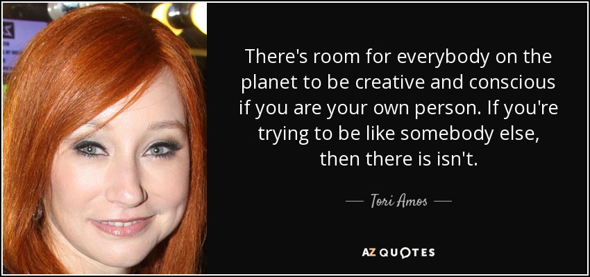 There's room for everybody on the planet to be creative and conscious if you are your own person. If you're trying to be like somebody else, then there is isn't. - Tori Amos
