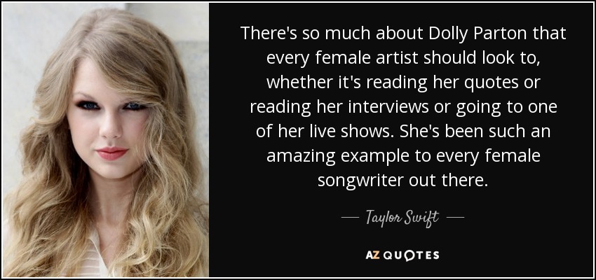 There's so much about Dolly Parton that every female artist should look to, whether it's reading her quotes or reading her interviews or going to one of her live shows. She's been such an amazing example to every female songwriter out there. - Taylor Swift