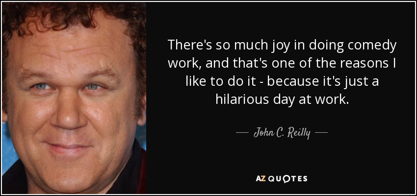 There's so much joy in doing comedy work, and that's one of the reasons I like to do it - because it's just a hilarious day at work. - John C. Reilly