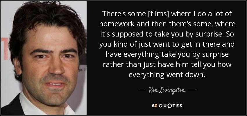 There's some [films] where I do a lot of homework and then there's some, where it's supposed to take you by surprise. So you kind of just want to get in there and have everything take you by surprise rather than just have him tell you how everything went down. - Ron Livingston