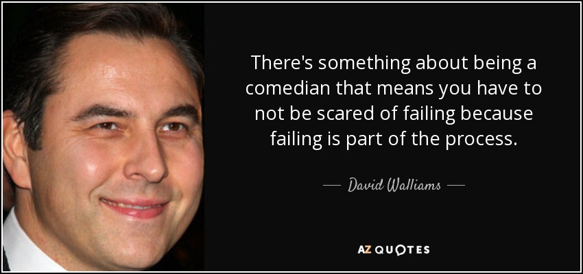 There's something about being a comedian that means you have to not be scared of failing because failing is part of the process. - David Walliams