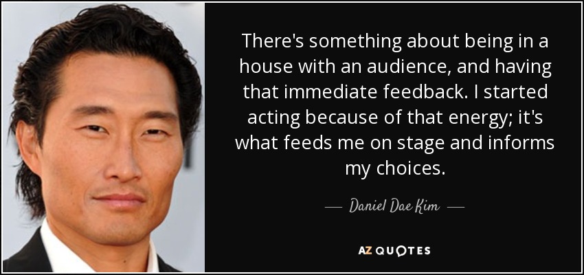 There's something about being in a house with an audience, and having that immediate feedback. I started acting because of that energy; it's what feeds me on stage and informs my choices. - Daniel Dae Kim