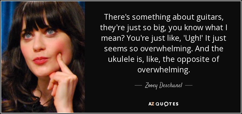 There's something about guitars, they're just so big, you know what I mean? You're just like, 'Ugh!' It just seems so overwhelming. And the ukulele is, like, the opposite of overwhelming. - Zooey Deschanel