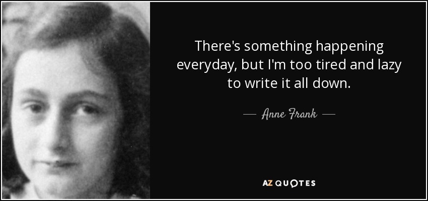 There's something happening everyday, but I'm too tired and lazy to write it all down. - Anne Frank