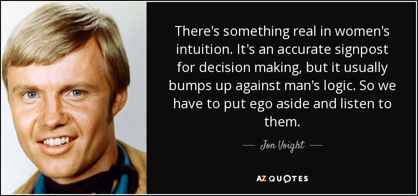 There's something real in women's intuition. It's an accurate signpost for decision making, but it usually bumps up against man's logic. So we have to put ego aside and listen to them. - Jon Voight
