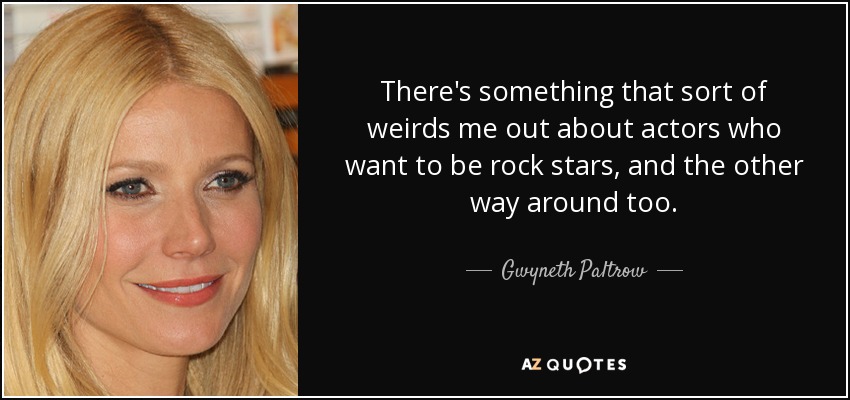 There's something that sort of weirds me out about actors who want to be rock stars, and the other way around too. - Gwyneth Paltrow