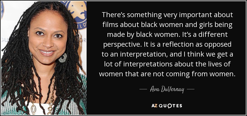 There’s something very important about films about black women and girls being made by black women. It’s a different perspective. It is a reflection as opposed to an interpretation, and I think we get a lot of interpretations about the lives of women that are not coming from women. - Ava DuVernay