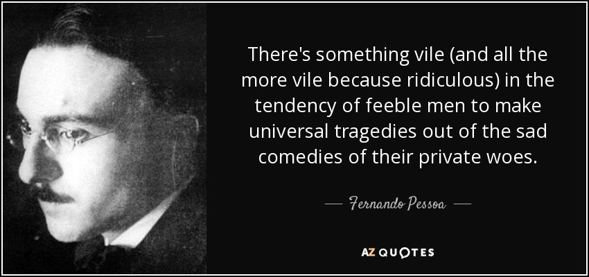 There's something vile (and all the more vile because ridiculous) in the tendency of feeble men to make universal tragedies out of the sad comedies of their private woes. - Fernando Pessoa