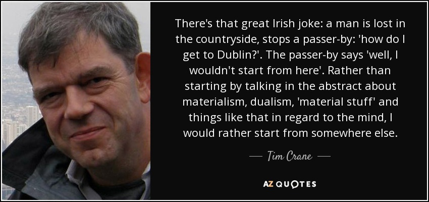 There's that great Irish joke: a man is lost in the countryside, stops a passer-by: 'how do I get to Dublin?'. The passer-by says 'well, I wouldn't start from here'. Rather than starting by talking in the abstract about materialism, dualism, 'material stuff' and things like that in regard to the mind, I would rather start from somewhere else. - Tim Crane