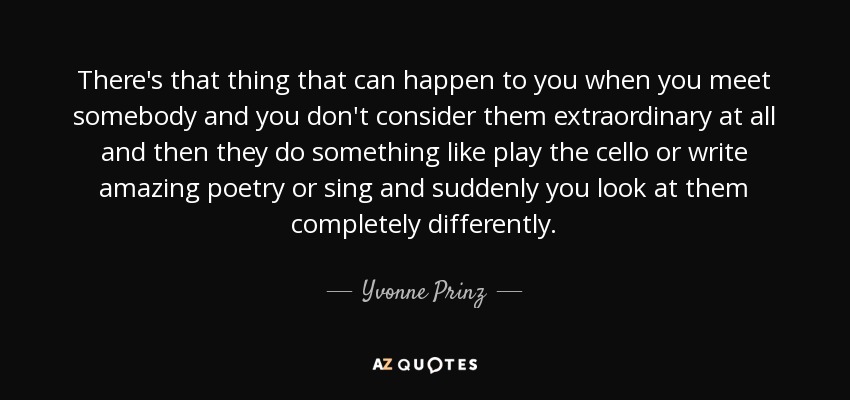 There's that thing that can happen to you when you meet somebody and you don't consider them extraordinary at all and then they do something like play the cello or write amazing poetry or sing and suddenly you look at them completely differently. - Yvonne Prinz