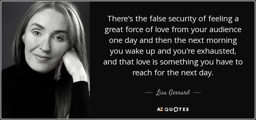 There's the false security of feeling a great force of love from your audience one day and then the next morning you wake up and you're exhausted, and that love is something you have to reach for the next day. - Lisa Gerrard