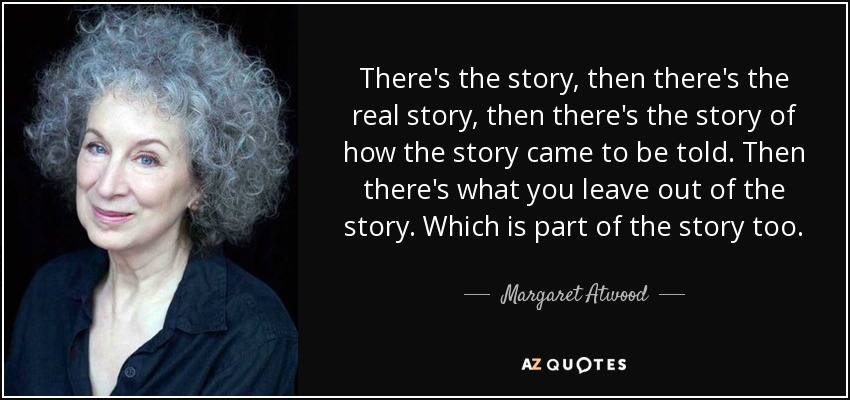 There's the story, then there's the real story, then there's the story of how the story came to be told. Then there's what you leave out of the story. Which is part of the story too. - Margaret Atwood