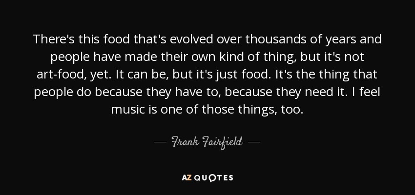 There's this food that's evolved over thousands of years and people have made their own kind of thing, but it's not art-food, yet. It can be, but it's just food. It's the thing that people do because they have to, because they need it. I feel music is one of those things, too. - Frank Fairfield