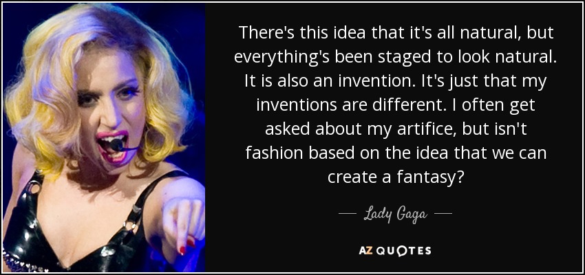 There's this idea that it's all natural, but everything's been staged to look natural. It is also an invention. It's just that my inventions are different. I often get asked about my artifice, but isn't fashion based on the idea that we can create a fantasy? - Lady Gaga