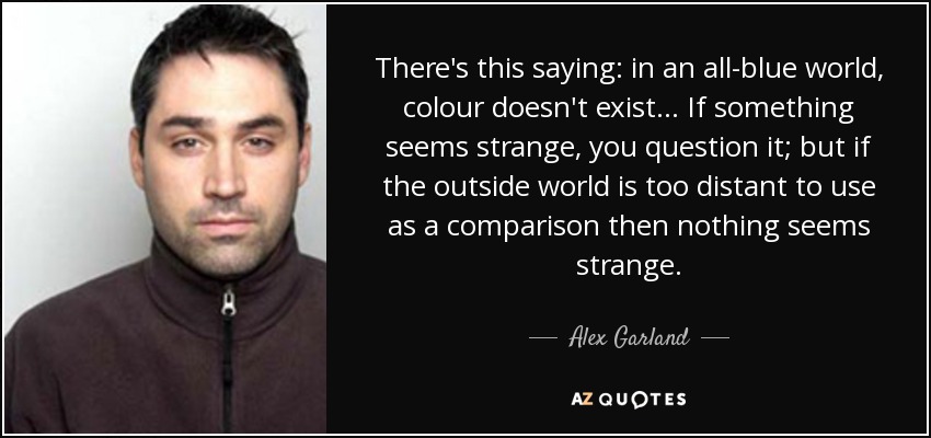 There's this saying: in an all-blue world, colour doesn't exist... If something seems strange, you question it; but if the outside world is too distant to use as a comparison then nothing seems strange. - Alex Garland