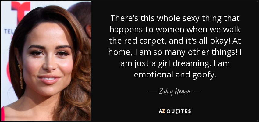 There's this whole sexy thing that happens to women when we walk the red carpet, and it's all okay! At home, I am so many other things! I am just a girl dreaming. I am emotional and goofy. - Zulay Henao