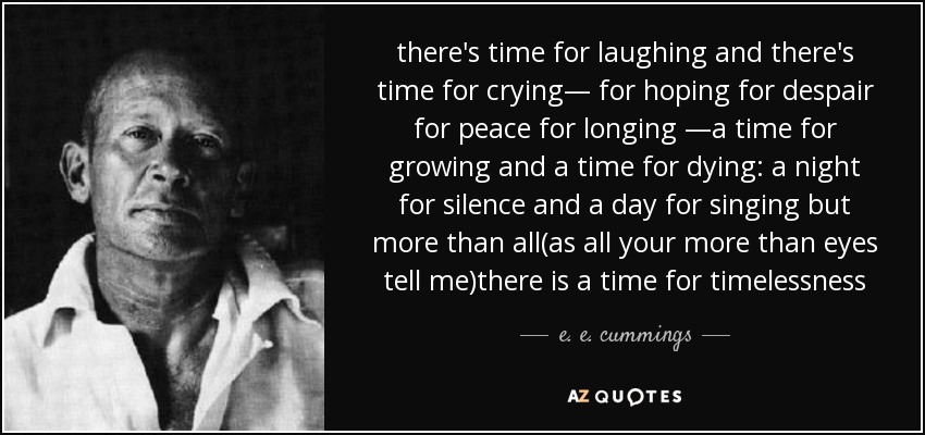 there's time for laughing and there's time for crying— for hoping for despair for peace for longing —a time for growing and a time for dying: a night for silence and a day for singing but more than all(as all your more than eyes tell me)there is a time for timelessness - e. e. cummings