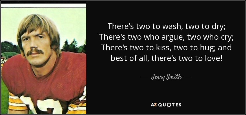 There's two to wash, two to dry; There's two who argue, two who cry; There's two to kiss, two to hug; and best of all, there's two to love! - Jerry Smith