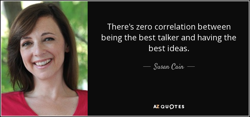 There's zero correlation between being the best talker and having the best ideas. - Susan Cain