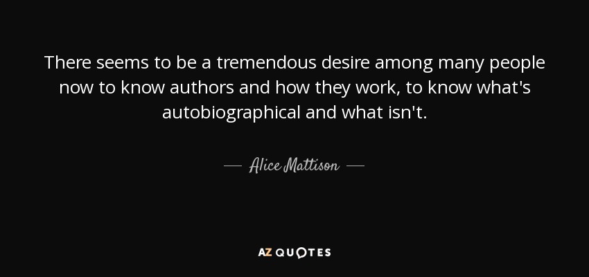 There seems to be a tremendous desire among many people now to know authors and how they work, to know what's autobiographical and what isn't. - Alice Mattison