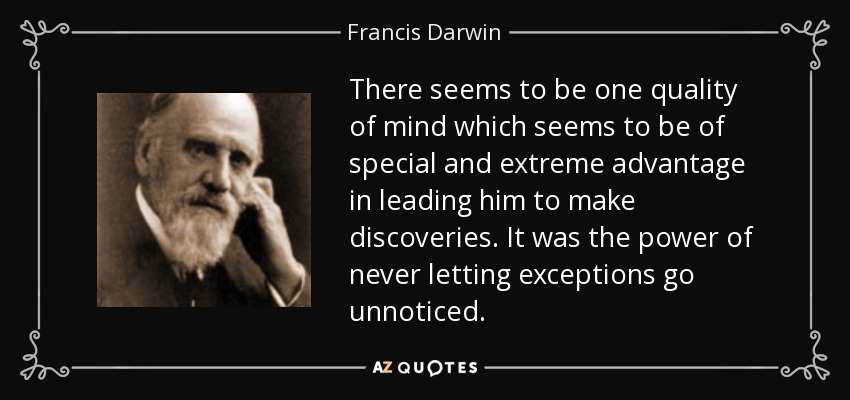 There seems to be one quality of mind which seems to be of special and extreme advantage in leading him to make discoveries. It was the power of never letting exceptions go unnoticed. - Francis Darwin