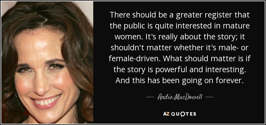There should be a greater register that the public is quite interested in mature women. It's really about the story; it shouldn't matter whether it's male- or female-driven. What should matter is if the story is powerful and interesting. And this has been going on forever. - Andie MacDowell