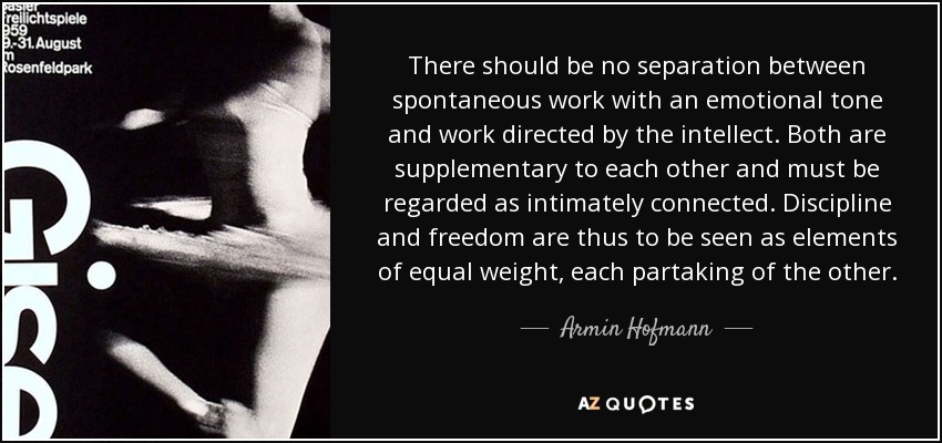 There should be no separation between spontaneous work with an emotional tone and work directed by the intellect. Both are supplementary to each other and must be regarded as intimately connected. Discipline and freedom are thus to be seen as elements of equal weight, each partaking of the other. - Armin Hofmann