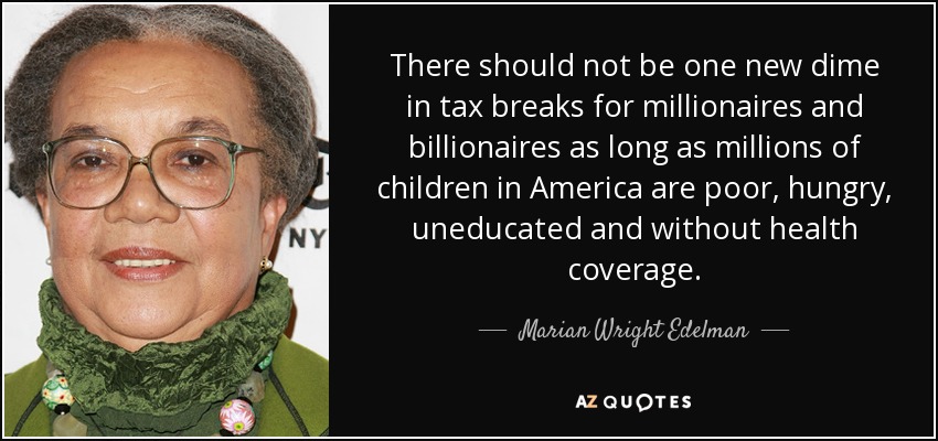 There should not be one new dime in tax breaks for millionaires and billionaires as long as millions of children in America are poor, hungry, uneducated and without health coverage. - Marian Wright Edelman