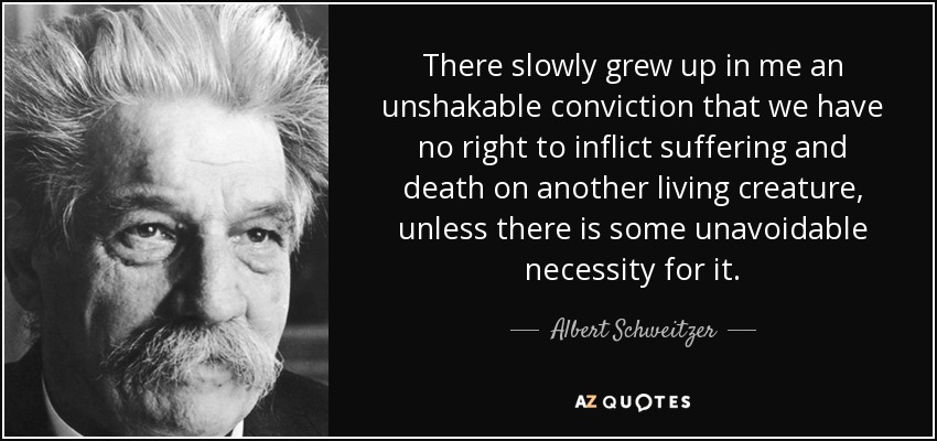 There slowly grew up in me an unshakable conviction that we have no right to inflict suffering and death on another living creature, unless there is some unavoidable necessity for it. - Albert Schweitzer
