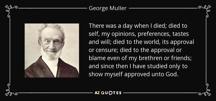 There was a day when I died; died to self, my opinions, preferences, tastes and will; died to the world, its approval or censure; died to the approval or blame even of my brethren or friends; and since then I have studied only to show myself approved unto God. - George Muller