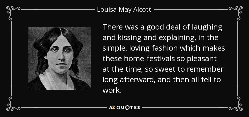 There was a good deal of laughing and kissing and explaining, in the simple, loving fashion which makes these home-festivals so pleasant at the time, so sweet to remember long afterward, and then all fell to work. - Louisa May Alcott
