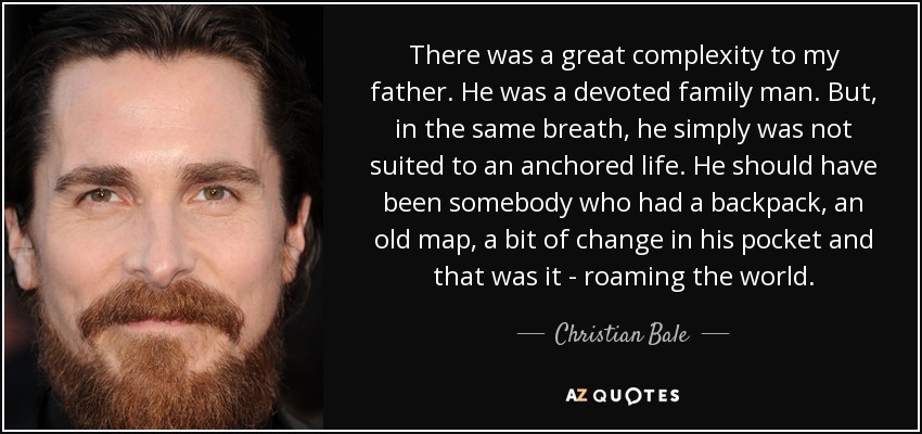 There was a great complexity to my father. He was a devoted family man. But, in the same breath, he simply was not suited to an anchored life. He should have been somebody who had a backpack, an old map, a bit of change in his pocket and that was it - roaming the world. - Christian Bale
